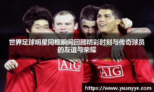 世界足球明星同框瞬间回顾精彩时刻与传奇球员的友谊与荣耀